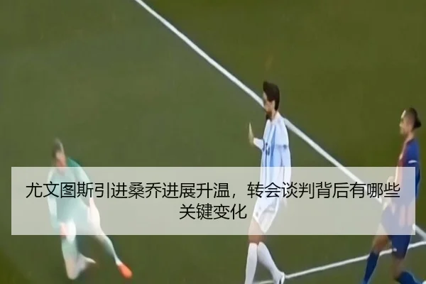 尤文图斯引进桑乔进展升温，转会谈判背后有哪些关键变化